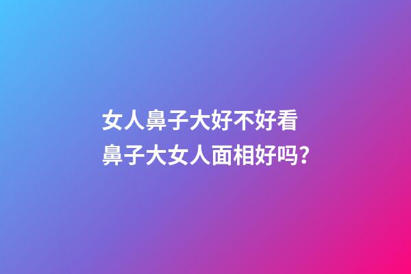 女人鼻子大好不好看 鼻子大女人面相好吗？